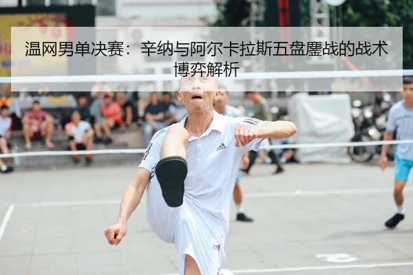 温网男单决赛：辛纳与阿尔卡拉斯五盘鏖战的战术博弈解析