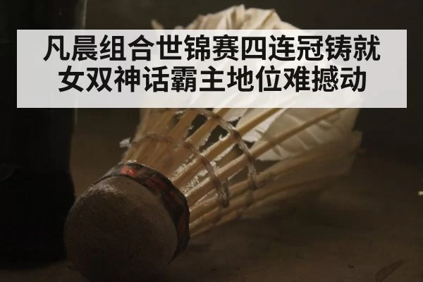凡晨组合世锦赛四连冠铸就女双神话霸主地位难撼动