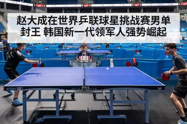 赵大成在世界乒联球星挑战赛男单封王 韩国新一代领军人强势崛起