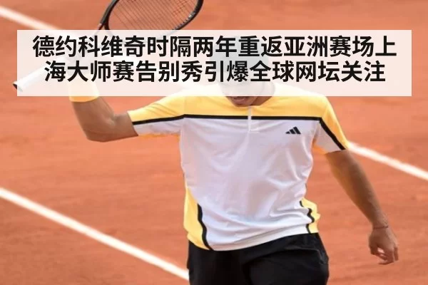 德约科维奇时隔两年重返亚洲赛场上海大师赛告别秀引爆全球网坛关注