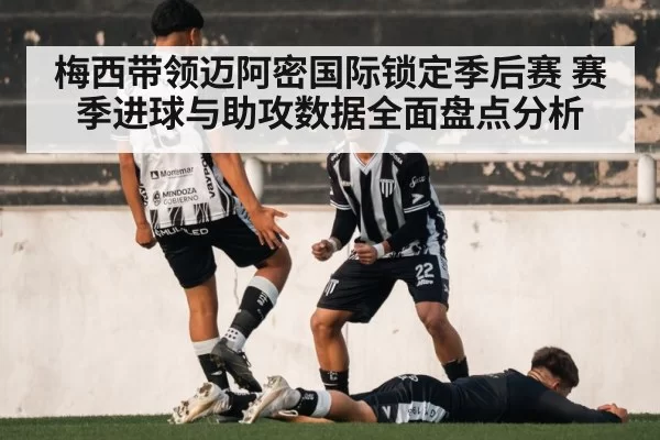 梅西带领迈阿密国际锁定季后赛 赛季进球与助攻数据全面盘点分析